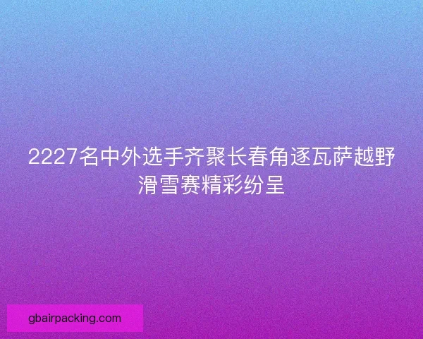 2227名中外选手齐聚长春角逐瓦萨越野滑雪赛精彩纷呈