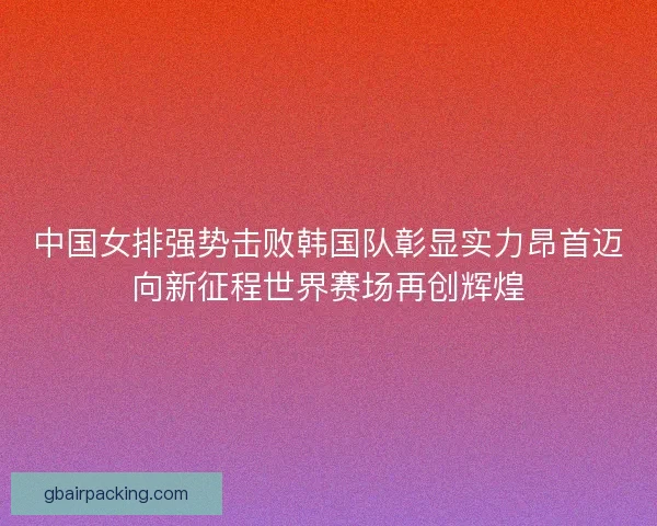 中国女排强势击败韩国队彰显实力昂首迈向新征程世界赛场再创辉煌