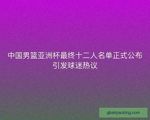 中国男篮亚洲杯最终十二人名单正式公布引发球迷热议